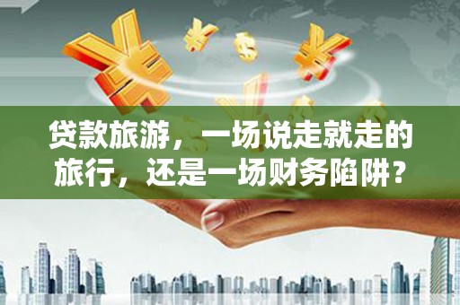 陆川贷款旅游，一场说走就走的旅行，还是一场财务陷阱？