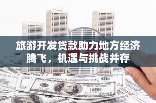 陆川旅游开发贷款助力地方经济腾飞，机遇与挑战并存