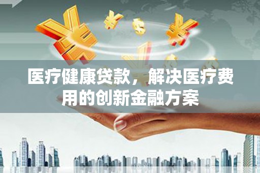 陆川医疗健康贷款，解决医疗费用的创新金融方案